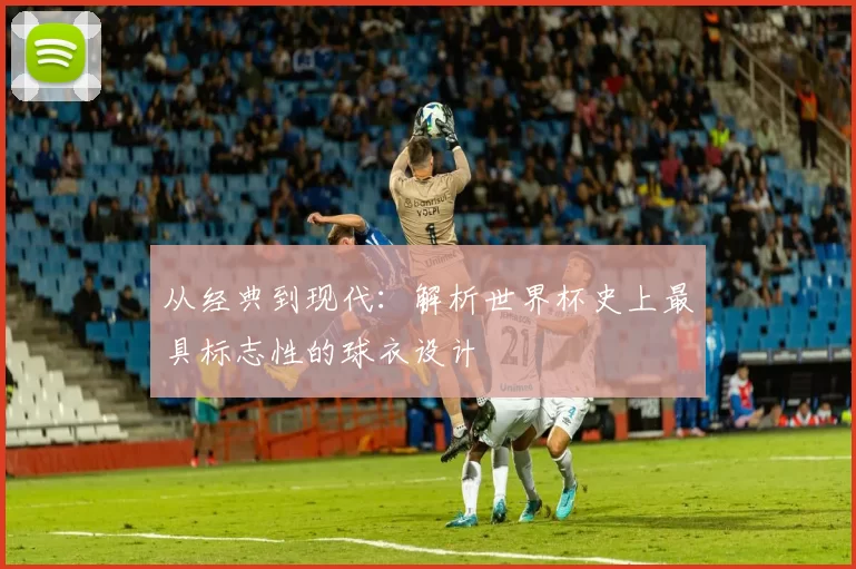 从经典到现代：解析世界杯史上最具标志性的球衣设计