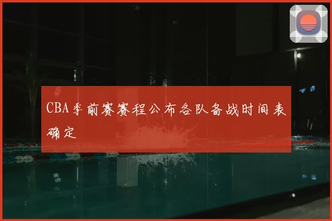 CBA季前赛赛程公布各队备战时间表确定