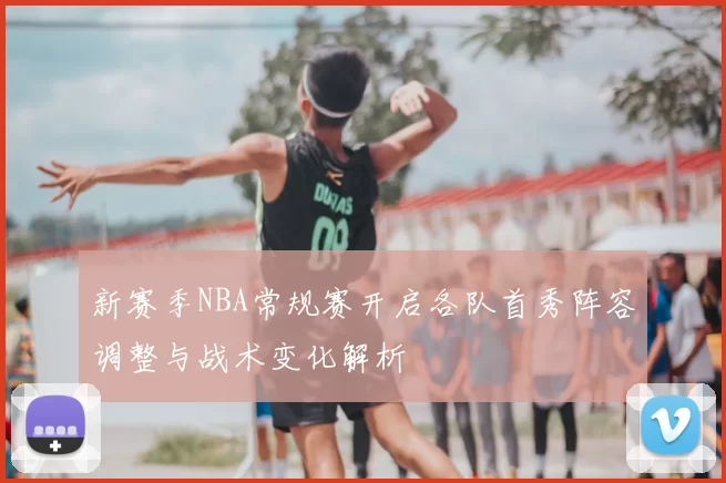 新赛季NBA常规赛开启各队首秀阵容调整与战术变化解析