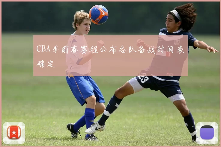 CBA季前赛赛程公布各队备战时间表确定