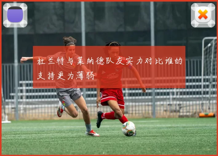 杜兰特与莱纳德队友实力对比谁的支持更为薄弱