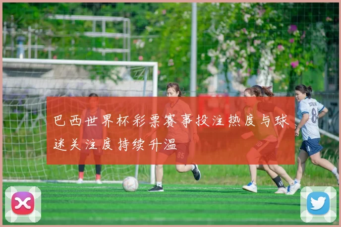 巴西世界杯彩票赛事投注热度与球迷关注度持续升温