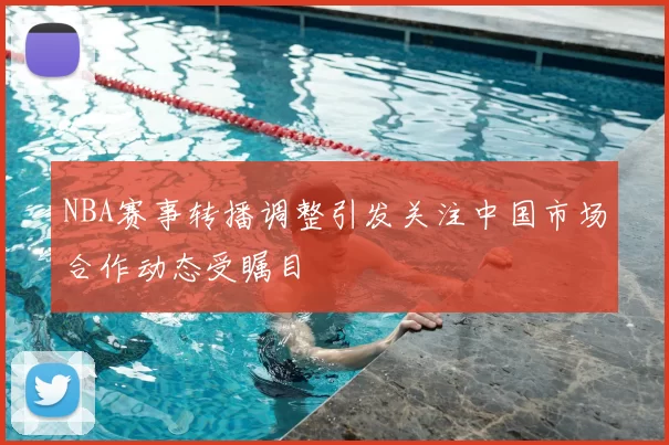 NBA赛事转播调整引发关注中国市场合作动态受瞩目