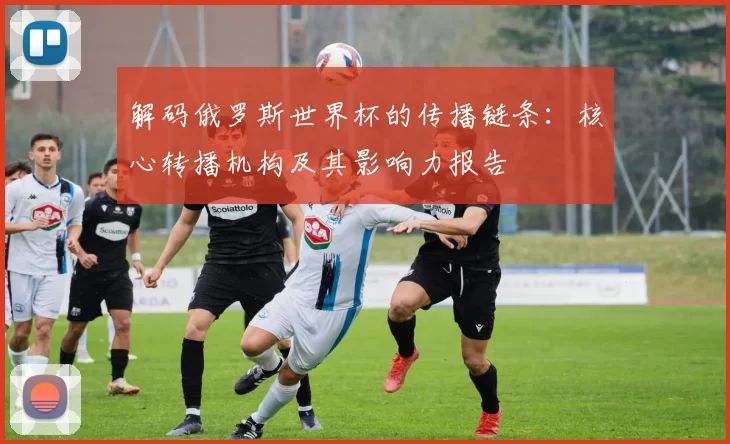解码俄罗斯世界杯的传播链条:核心转播机构及其影响力报告