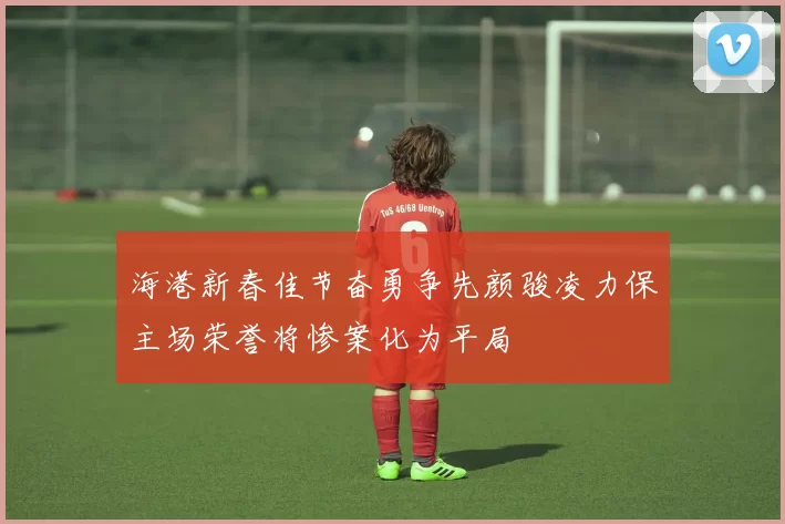 海港新春佳节奋勇争先颜骏凌力保主场荣誉将惨案化为平局
