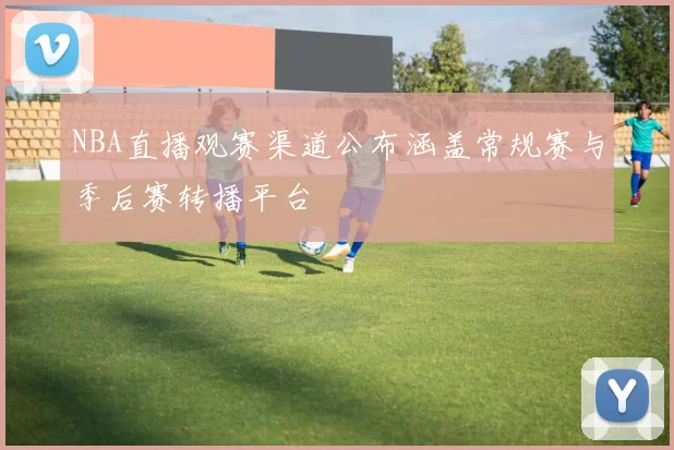 NBA直播观赛渠道公布涵盖常规赛与季后赛转播平台