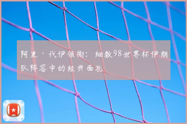 阿里·代伊领衔:细数98世界杯伊朗队阵容中的经典面孔