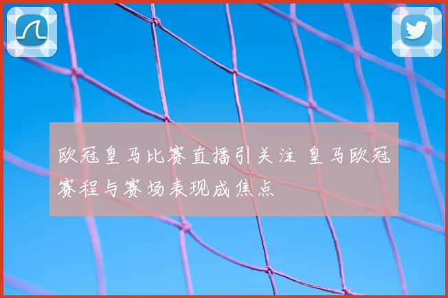 欧冠皇马比赛直播引关注 皇马欧冠赛程与赛场表现成焦点