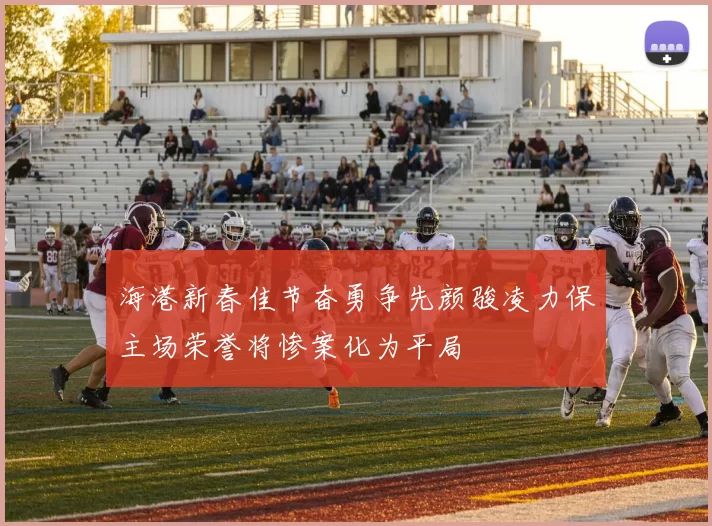 海港新春佳节奋勇争先颜骏凌力保主场荣誉将惨案化为平局