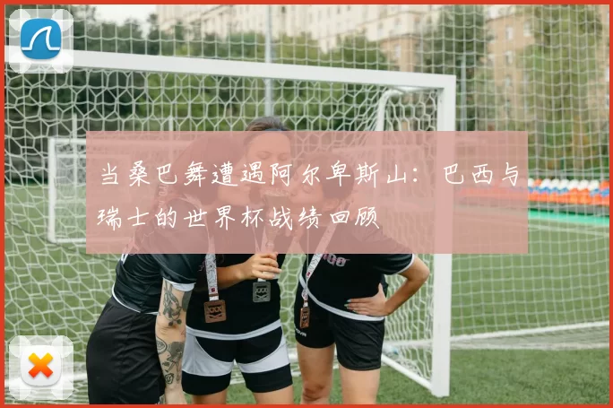 当桑巴舞遭遇阿尔卑斯山:巴西与瑞士的世界杯战绩回顾