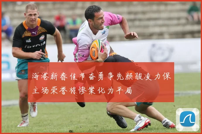 海港新春佳节奋勇争先颜骏凌力保主场荣誉将惨案化为平局