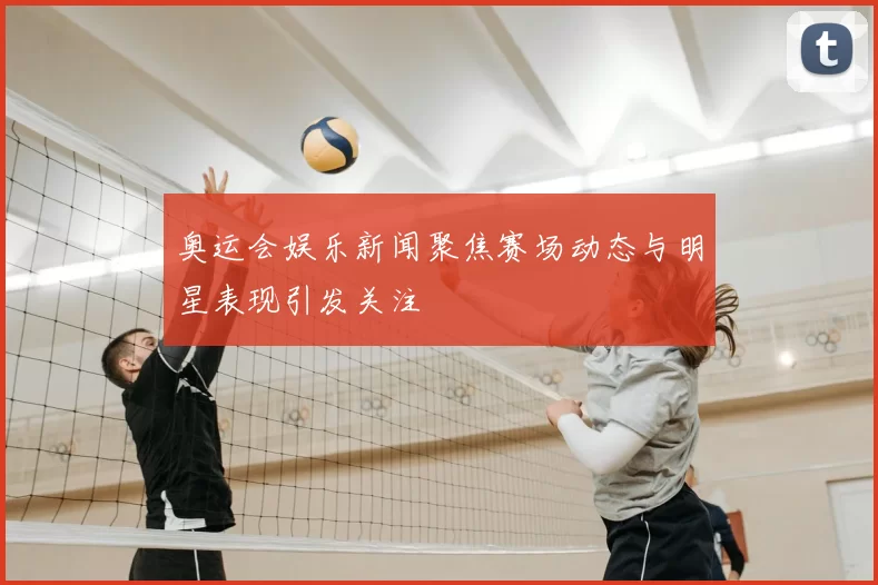 奥运会娱乐新闻聚焦赛场动态与明星表现引发关注