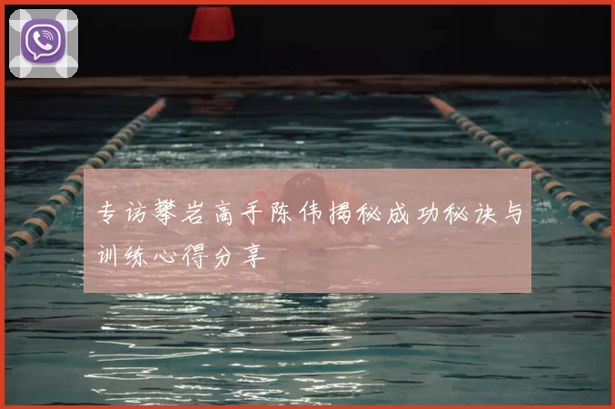 专访攀岩高手陈伟揭秘成功秘诀与训练心得分享