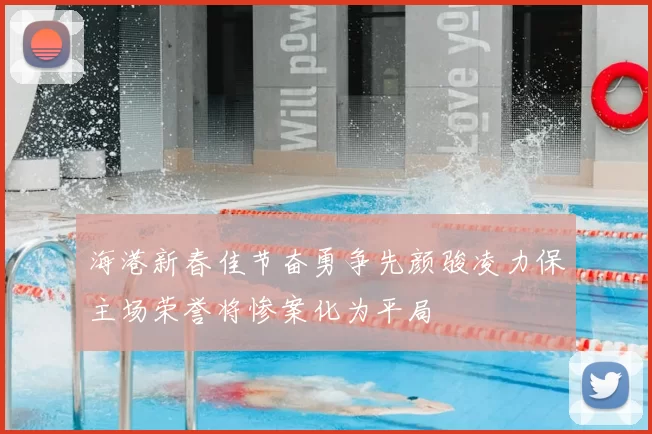 海港新春佳节奋勇争先颜骏凌力保主场荣誉将惨案化为平局