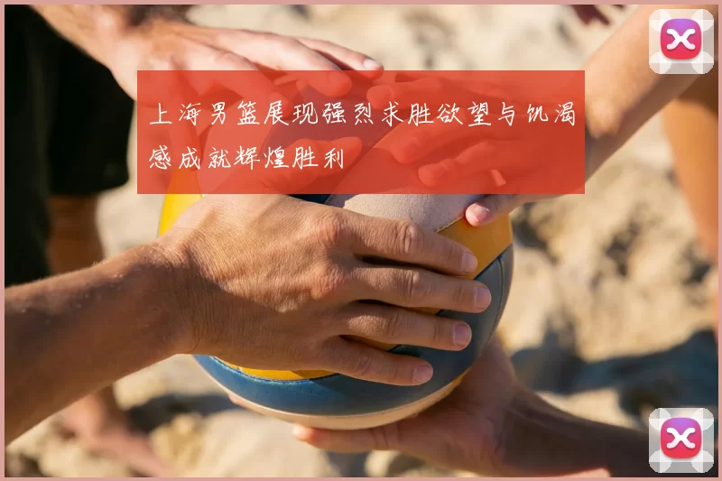 上海男篮展现强烈求胜欲望与饥渴感成就辉煌胜利