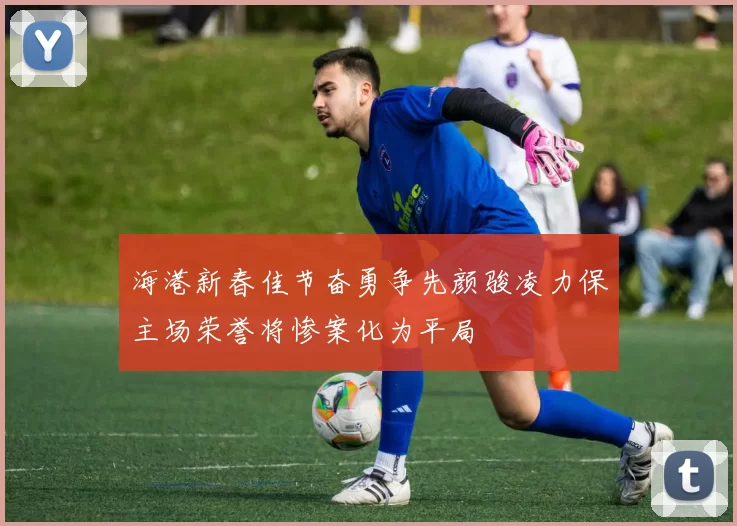 海港新春佳节奋勇争先颜骏凌力保主场荣誉将惨案化为平局