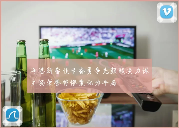 海港新春佳节奋勇争先颜骏凌力保主场荣誉将惨案化为平局