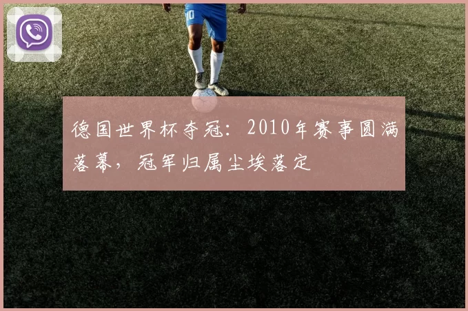 德国世界杯夺冠:2010年赛事圆满落幕,冠军归属尘埃落定