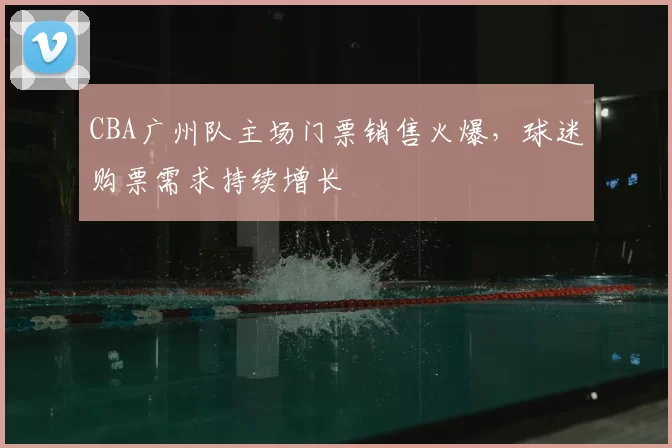 CBA广州队主场门票销售火爆，球迷购票需求持续增长