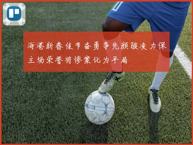 海港新春佳节奋勇争先颜骏凌力保主场荣誉将惨案化为平局