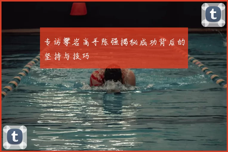 专访攀岩高手陈强揭秘成功背后的坚持与技巧