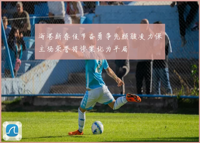 海港新春佳节奋勇争先颜骏凌力保主场荣誉将惨案化为平局