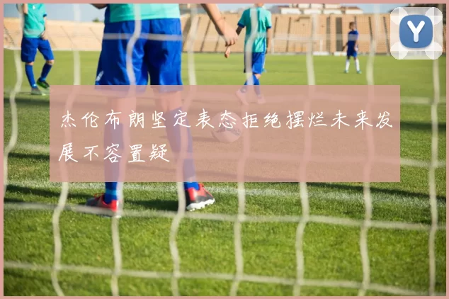 杰伦布朗坚定表态拒绝摆烂未来发展不容置疑