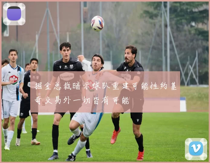掘金总裁暗示球队重建可能性约基奇交易外一切皆有可能