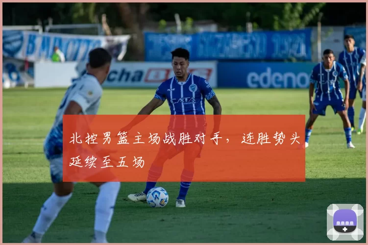 北控男篮主场战胜对手，连胜势头延续至五场