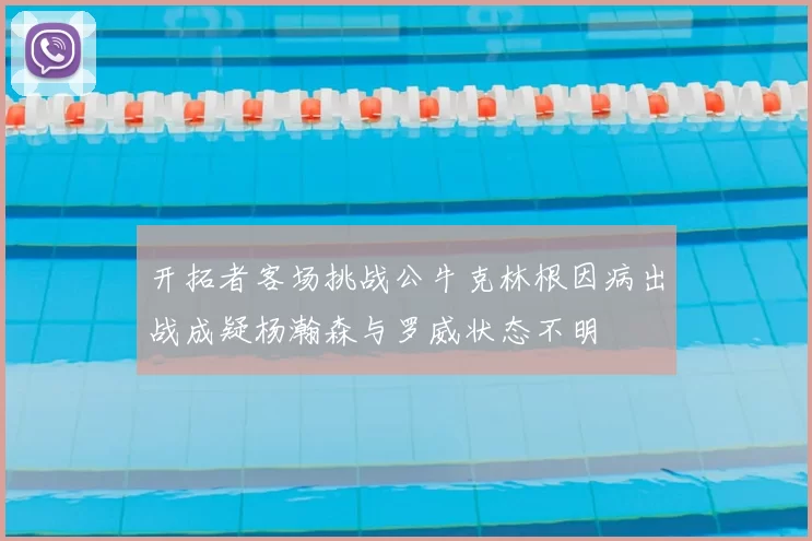 开拓者客场挑战公牛克林根因病出战成疑杨瀚森与罗威状态不明