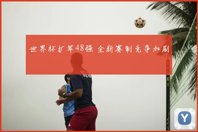 世界杯扩军48强 全新赛制竞争加剧
