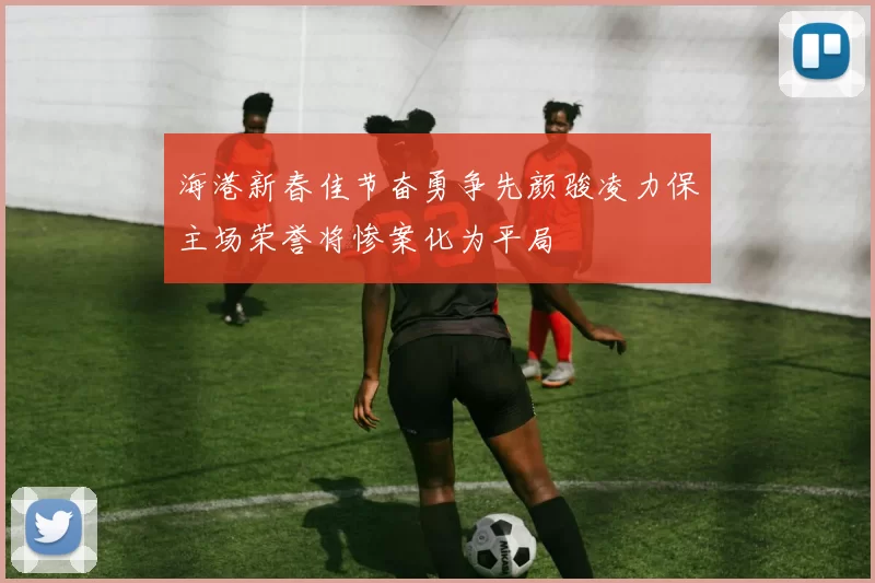 海港新春佳节奋勇争先颜骏凌力保主场荣誉将惨案化为平局