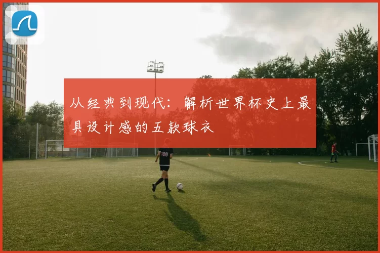 从经典到现代：解析世界杯史上最具设计感的五款球衣