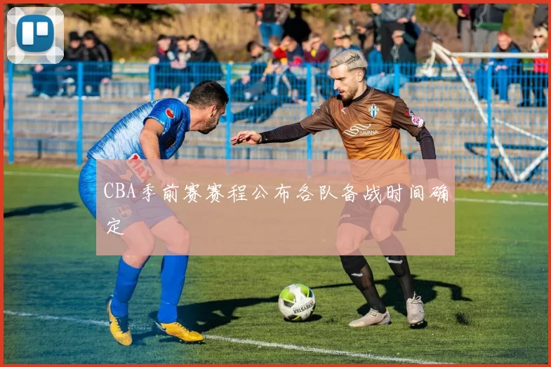 CBA季前赛赛程公布各队备战时间确定