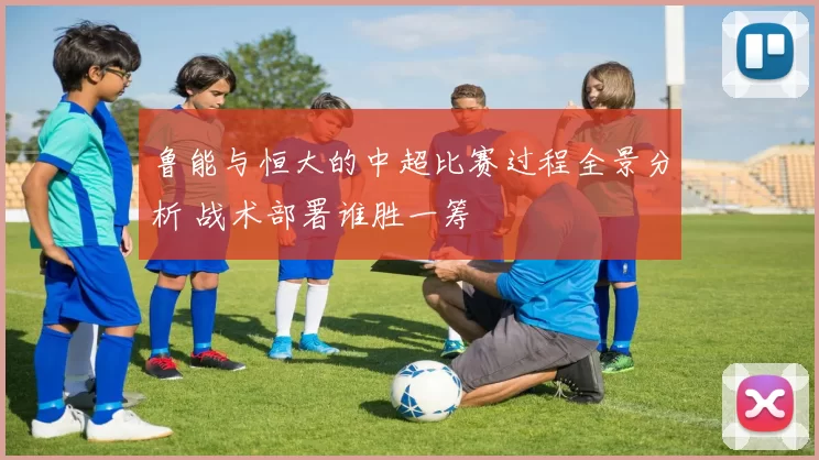 鲁能与恒大的中超比赛过程全景分析 战术部署谁胜一筹