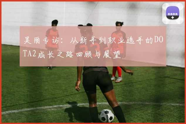 吴丽专访:从新手到职业选手的DOTA2成长之路回顾与展望