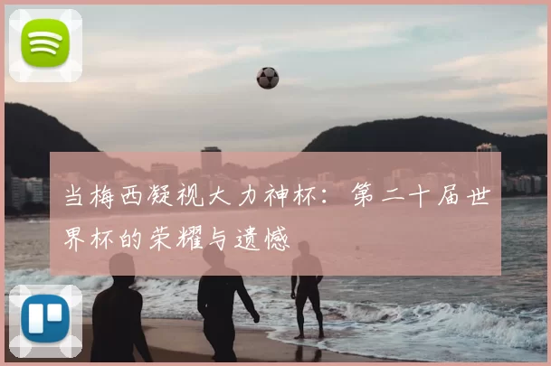 当梅西凝视大力神杯:第二十届世界杯的荣耀与遗憾