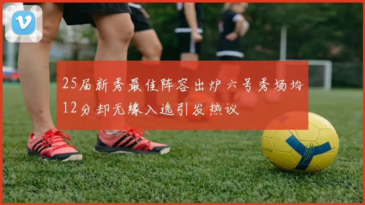 25届新秀最佳阵容出炉六号秀场均12分却无缘入选引发热议