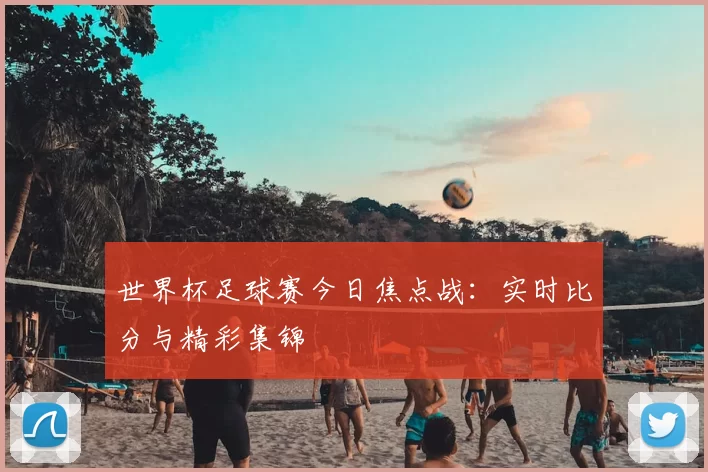 世界杯足球赛今日焦点战:实时比分与精彩集锦