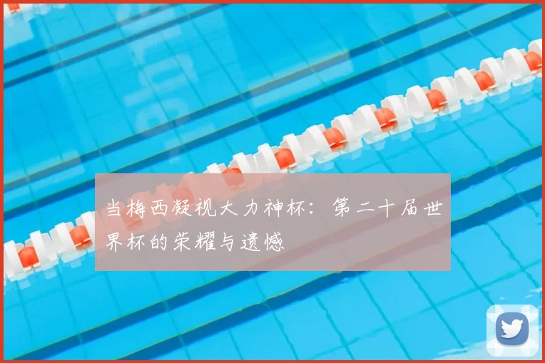 当梅西凝视大力神杯:第二十届世界杯的荣耀与遗憾