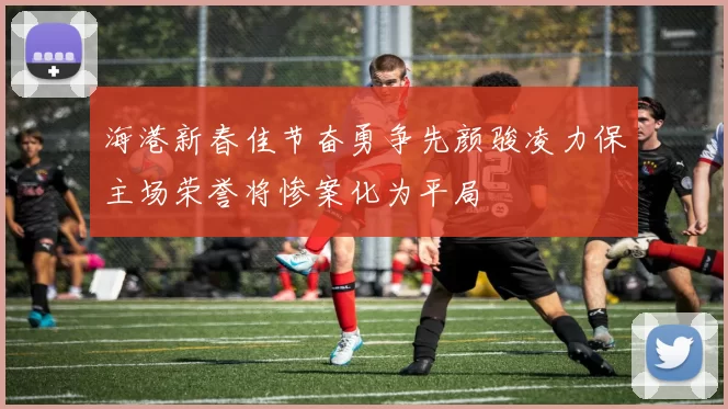海港新春佳节奋勇争先颜骏凌力保主场荣誉将惨案化为平局
