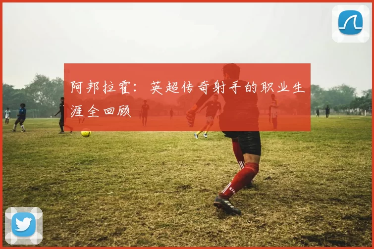 阿邦拉霍：英超传奇射手的职业生涯全回顾
