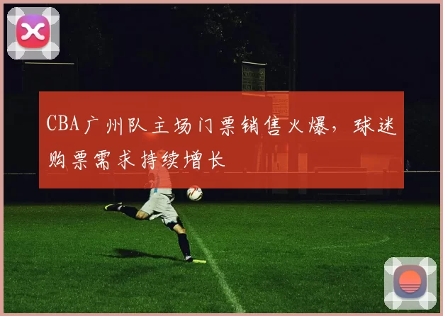 CBA广州队主场门票销售火爆，球迷购票需求持续增长