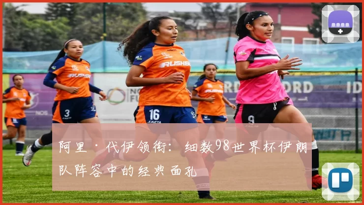 阿里·代伊领衔：细数98世界杯伊朗队阵容中的经典面孔
