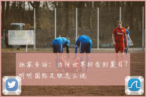 独家专访：为何世界杯告别夏日？听听国际足联怎么说