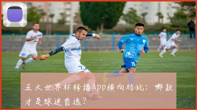 五大世界杯转播App横向对比:哪款才是球迷首选?