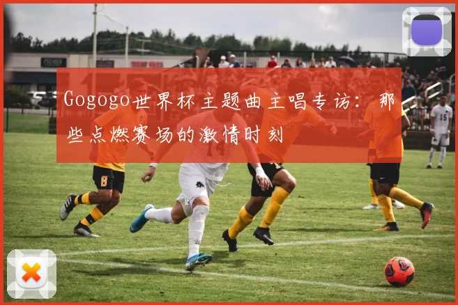 Gogogo世界杯主题曲主唱专访:那些点燃赛场的激情时刻