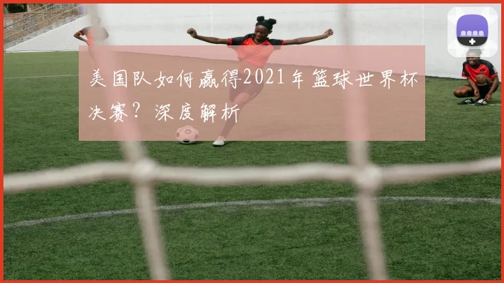 美国队如何赢得2021年篮球世界杯决赛?深度解析
