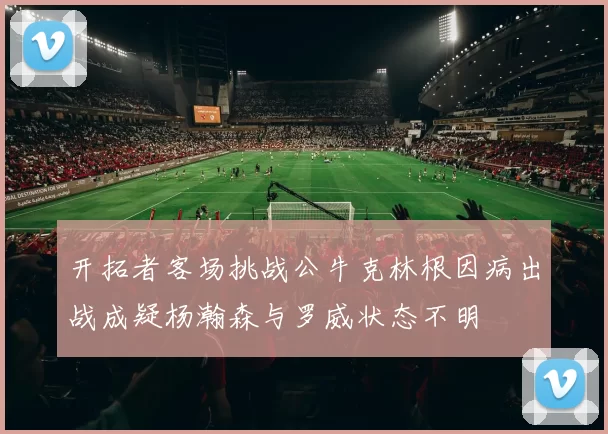 开拓者客场挑战公牛克林根因病出战成疑杨瀚森与罗威状态不明
