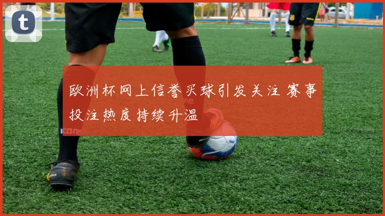 欧洲杯网上信誉买球引发关注 赛事投注热度持续升温